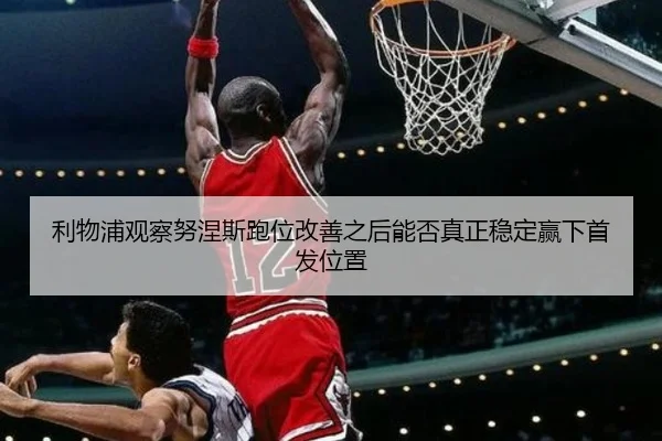 利物浦观察努涅斯跑位改善之后能否真正稳定赢下首发位置