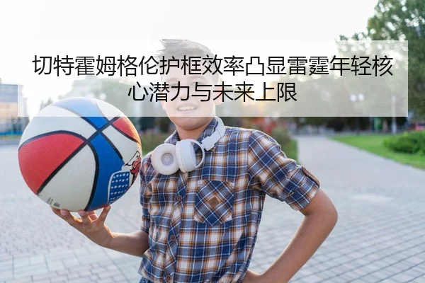 切特霍姆格伦护框效率凸显雷霆年轻核心潜力与未来上限