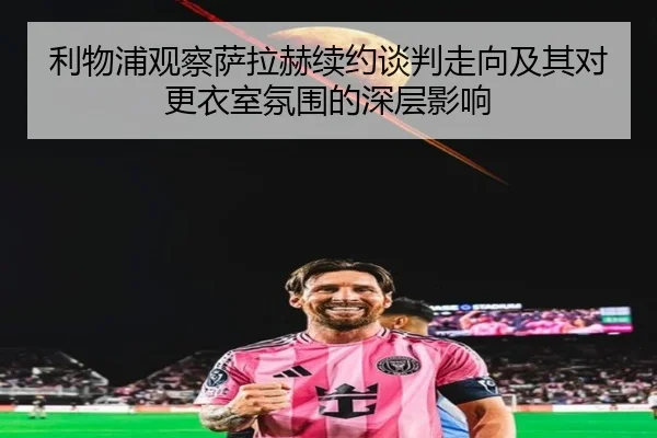 利物浦观察萨拉赫续约谈判走向及其对更衣室氛围的深层影响