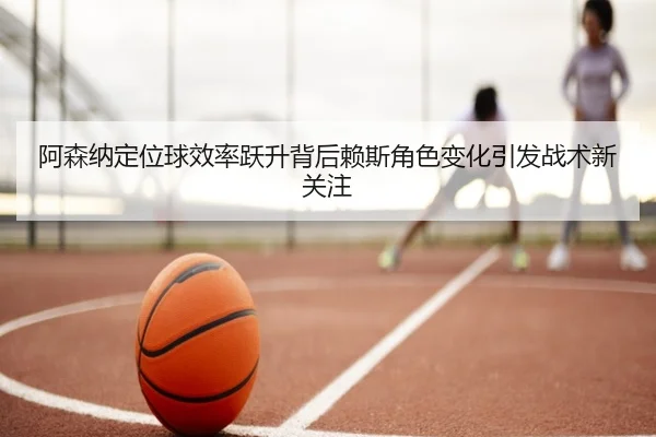 阿森纳定位球效率跃升背后赖斯角色变化引发战术新关注